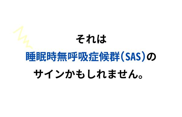 それは睡眠時無呼吸症候群（SAS）のサインかもしれません。