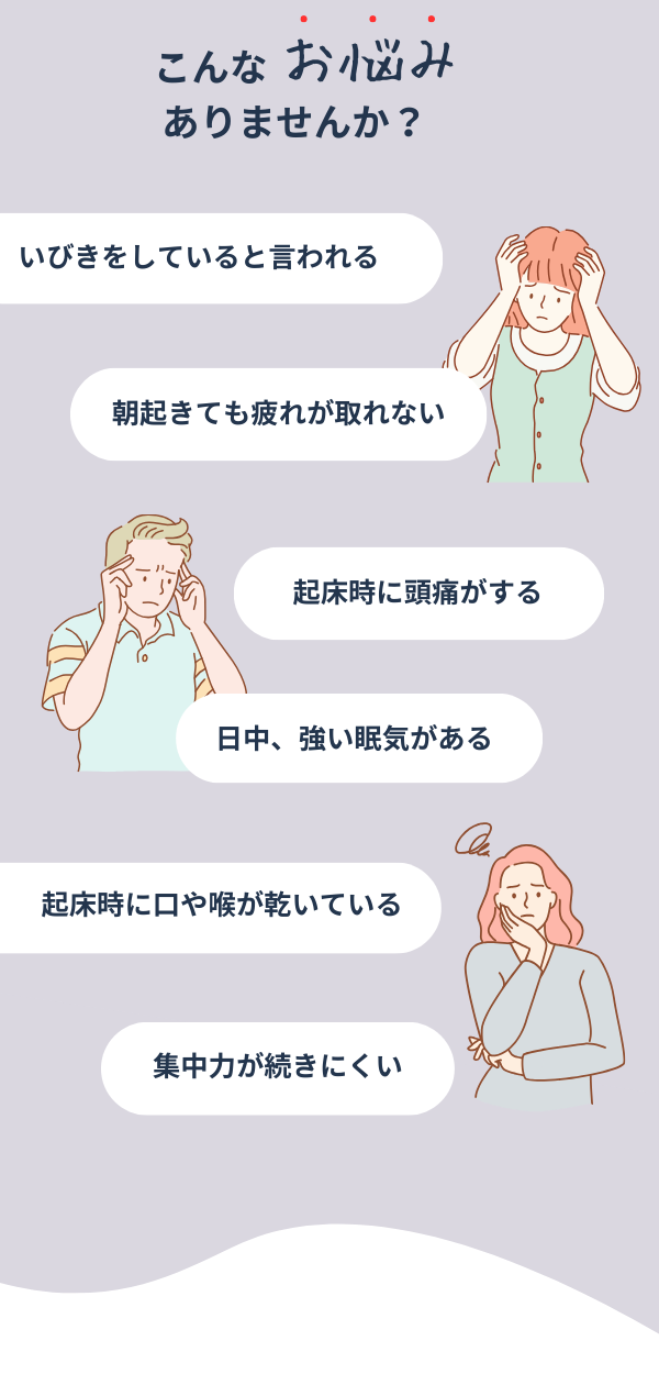 こんなお悩みありませんか？いびきをしていると言われる。朝起きても疲れがとれない。起床時に頭痛がする。日中、強い眠気がある。起床時に口や喉が乾いている。集中力が続きにくい。
